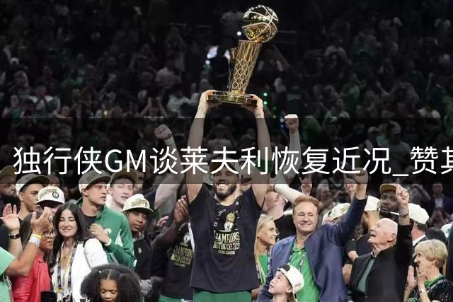 独行侠GM谈莱夫利恢复近况 赞其稳步克服伤病挑战