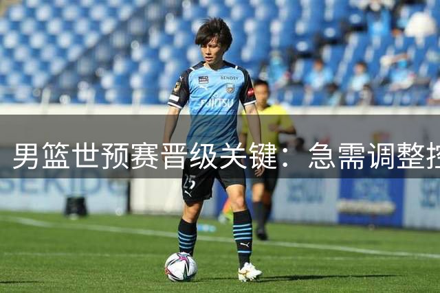 男篮世预赛晋级关键：急需调整控卫阵容，三冠悍将或成救星