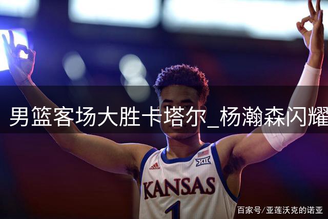 男篮客场大胜卡塔尔 杨瀚森闪耀全场砍15分